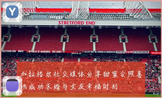 加拉格尔社交媒体分享甜蜜合照喜讯成功求婚与女友幸福时刻