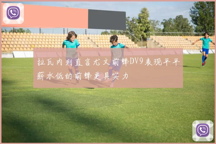 拉瓦内利直言尤文前锋DV9表现平平薪水低的前锋更具实力