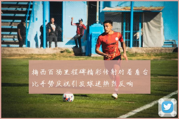 梅西百场里程碑精彩传射对着看台比手势庆祝引发球迷热烈反响