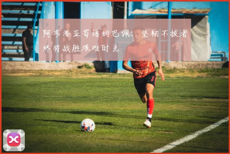 阿韦洛亚寄语姆巴佩：坚韧不拔者终将战胜艰难时光