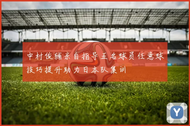 中村俊辅亲自指导五名球员任意球技巧提升助力日本队集训