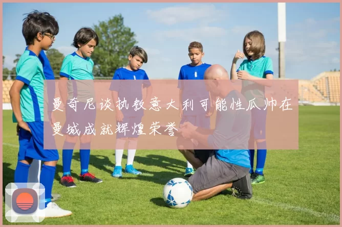 曼奇尼谈执教意大利可能性瓜帅在曼城成就辉煌荣誉