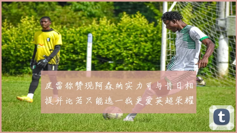 皮雷称赞现阿森纳实力可与昔日相提并论若只能选一我更爱英超荣耀