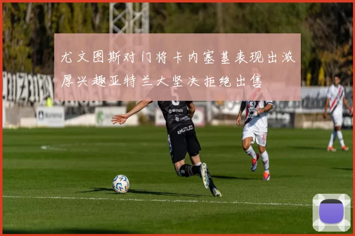 尤文图斯对门将卡内塞基表现出浓厚兴趣亚特兰大坚决拒绝出售