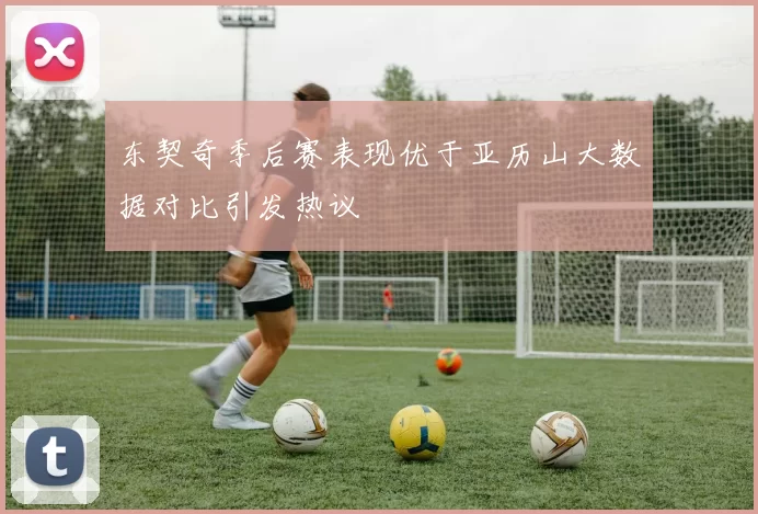 东契奇季后赛表现优于亚历山大数据对比引发热议