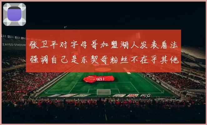 张卫平对字母哥加盟湖人发表看法强调自己是东契奇粉丝不在乎其他球员动态