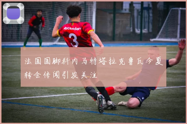 法国国脚科内马特塔拉克鲁瓦今夏转会传闻引发关注