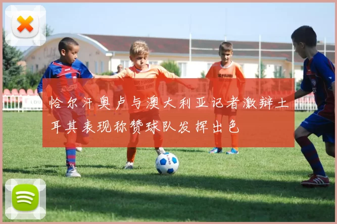 恰尔汗奥卢与澳大利亚记者激辩土耳其表现称赞球队发挥出色