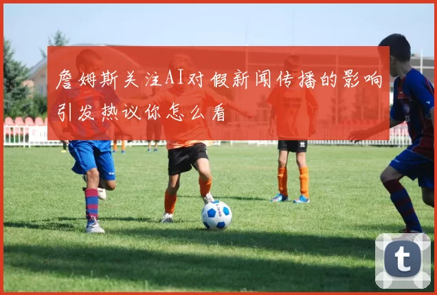 詹姆斯关注AI对假新闻传播的影响引发热议你怎么看