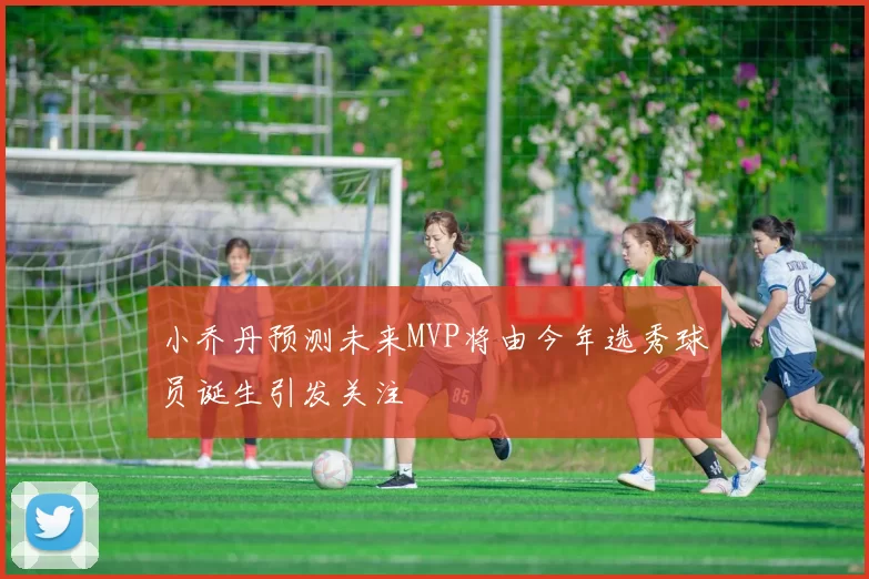 小乔丹预测未来MVP将由今年选秀球员诞生引发关注
