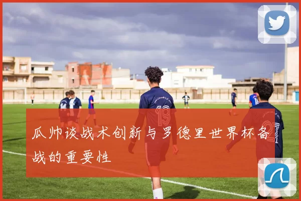 瓜帅谈战术创新与罗德里世界杯备战的重要性