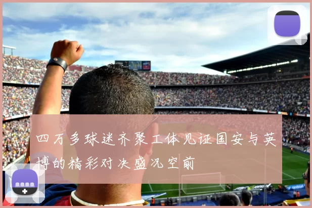 四万多球迷齐聚工体见证国安与英博的精彩对决盛况空前
