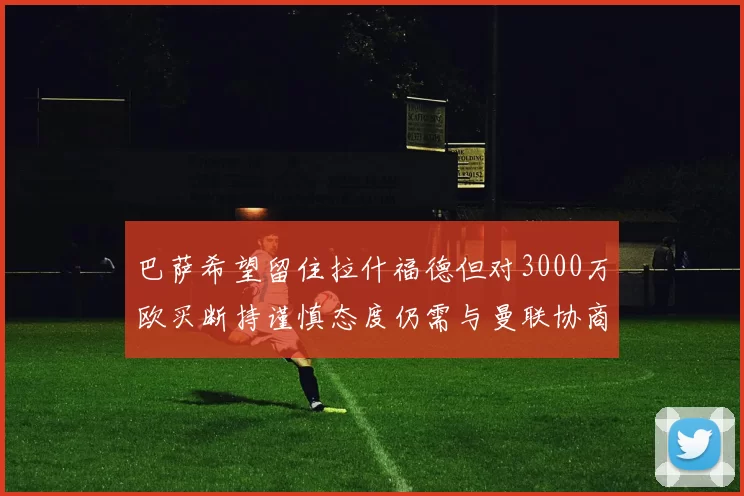 巴萨希望留住拉什福德但对3000万欧买断持谨慎态度仍需与曼联协商