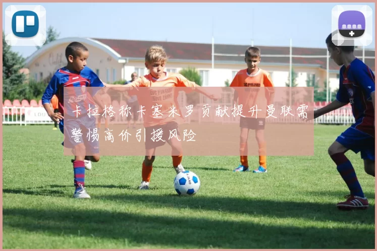 卡拉格称卡塞米罗贡献提升曼联需警惕高价引援风险